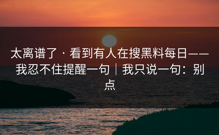 太离谱了 · 看到有人在搜黑料每日——我忍不住提醒一句｜我只说一句：别点