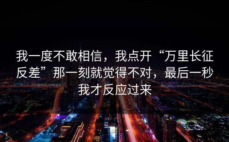 我一度不敢相信，我点开“万里长征反差”那一刻就觉得不对，最后一秒我才反应过来