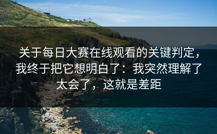 关于每日大赛在线观看的关键判定，我终于把它想明白了：我突然理解了太会了，这就是差距