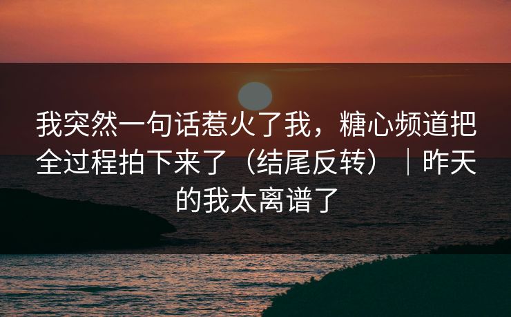 我突然一句话惹火了我,糖心频道把全过程拍下来了(结尾反转)|昨天的我太离谱了