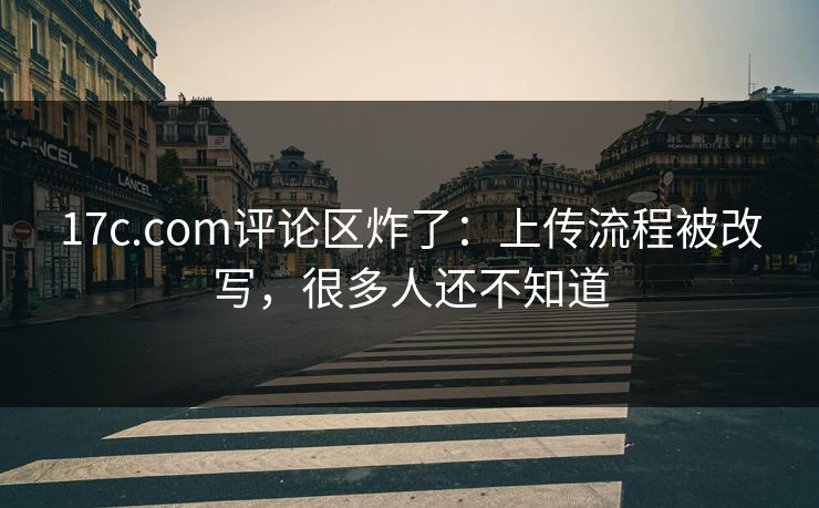 17c.com评论区炸了:上传流程被改写,很多人还不知道