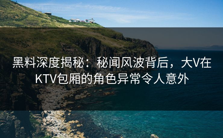 黑料深度揭秘：秘闻风波背后，大V在KTV包厢的角色异常令人意外