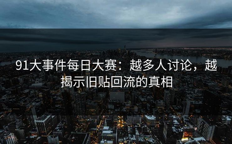 91大事件每日大赛：越多人讨论，越揭示旧贴回流的真相