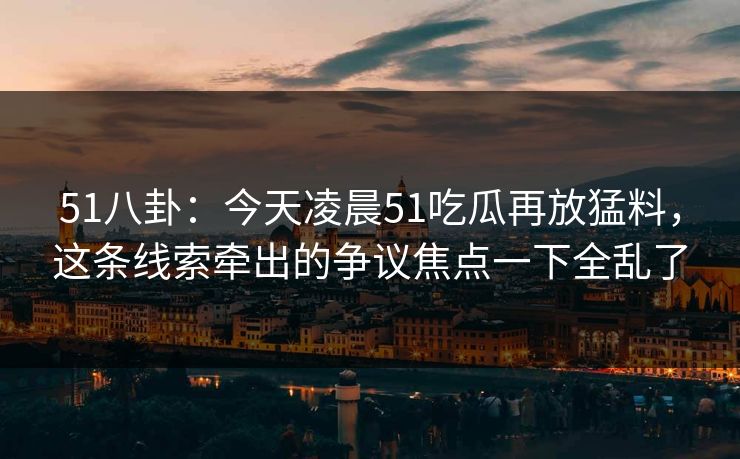 51八卦：今天凌晨51吃瓜再放猛料，这条线索牵出的争议焦点一下全乱了