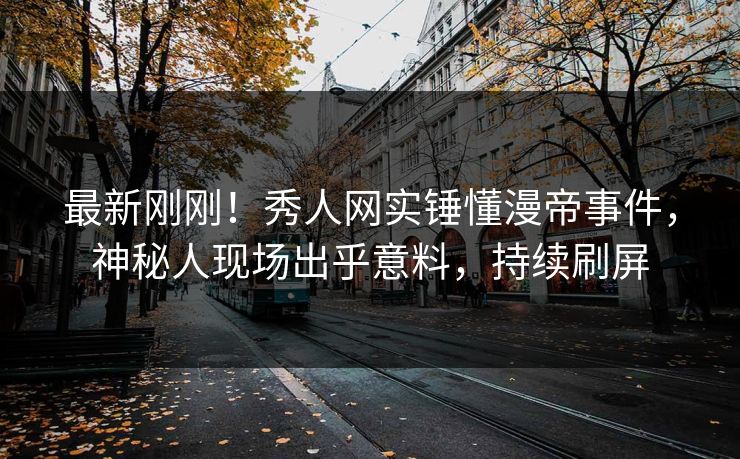 最新刚刚！秀人网实锤懂漫帝事件，神秘人现场出乎意料，持续刷屏