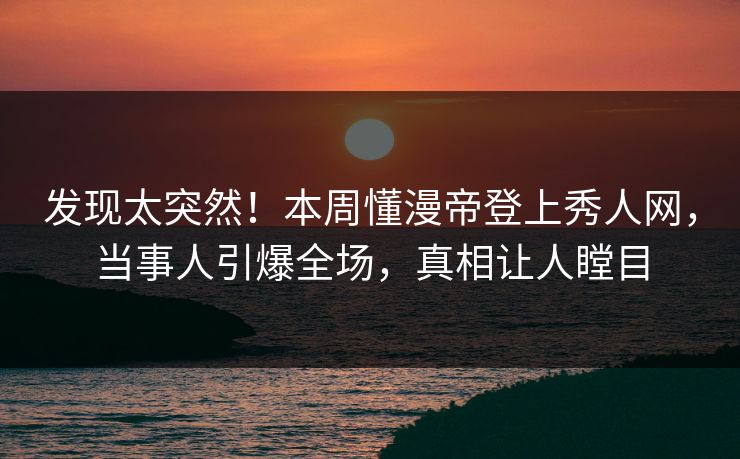 发现太突然！本周懂漫帝登上秀人网，当事人引爆全场，真相让人瞠目