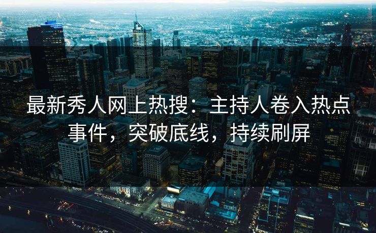 最新秀人网上热搜：主持人卷入热点事件，突破底线，持续刷屏