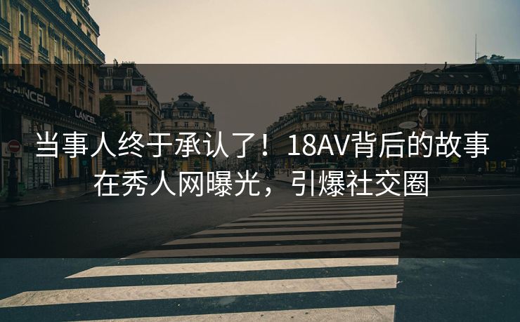 当事人终于承认了！18AV背后的故事在秀人网曝光，引爆社交圈