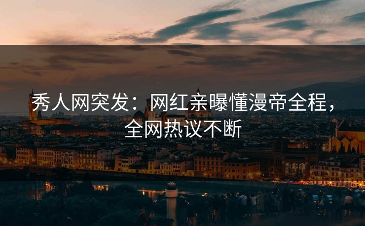 秀人网突发：网红亲曝懂漫帝全程，全网热议不断