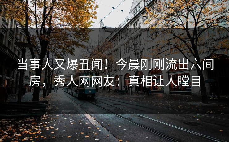 当事人又爆丑闻！今晨刚刚流出六间房，秀人网网友：真相让人瞠目