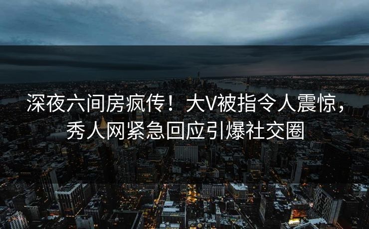 深夜六间房疯传！大V被指令人震惊，秀人网紧急回应引爆社交圈
