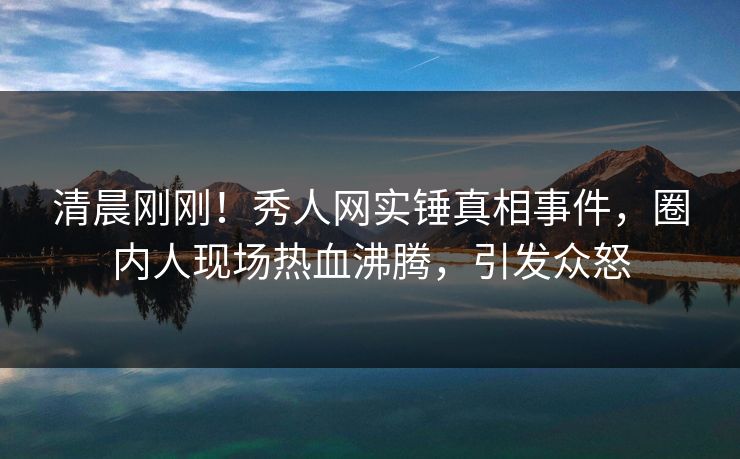 清晨刚刚！秀人网实锤真相事件，圈内人现场热血沸腾，引发众怒