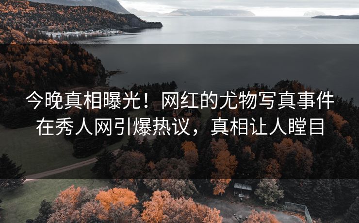 今晚真相曝光！网红的尤物写真事件在秀人网引爆热议，真相让人瞠目
