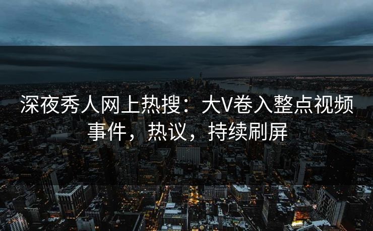 深夜秀人网上热搜：大V卷入整点视频事件，热议，持续刷屏