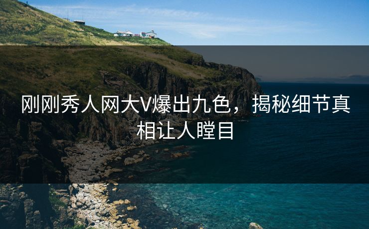刚刚秀人网大V爆出九色，揭秘细节真相让人瞠目