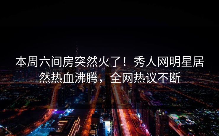 本周六间房突然火了！秀人网明星居然热血沸腾，全网热议不断