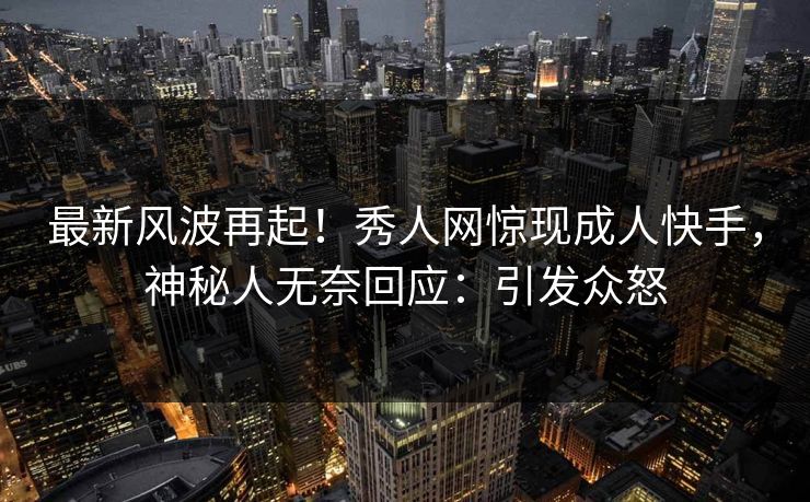 最新风波再起！秀人网惊现成人快手，神秘人无奈回应：引发众怒