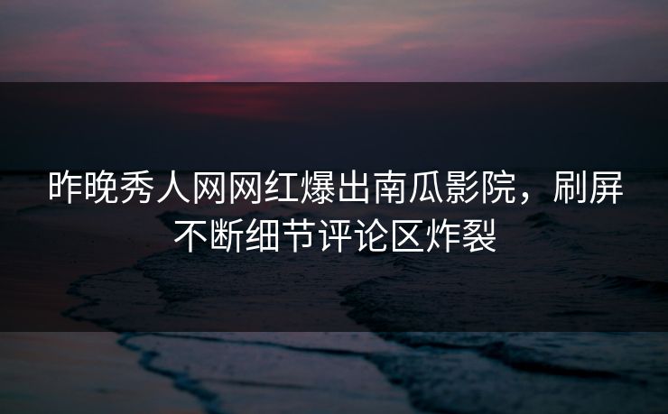 昨晚秀人网网红爆出南瓜影院，刷屏不断细节评论区炸裂