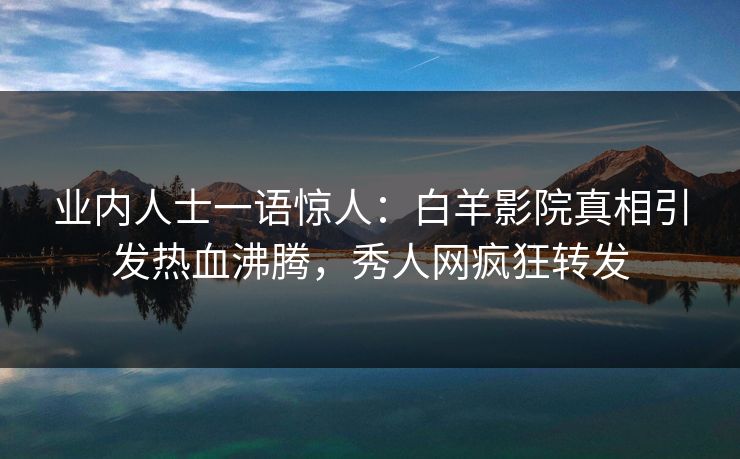 业内人士一语惊人：白羊影院真相引发热血沸腾，秀人网疯狂转发