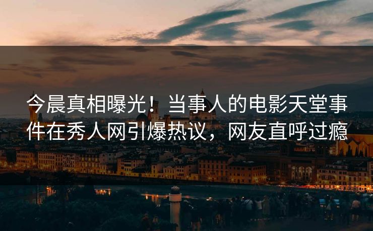 今晨真相曝光！当事人的电影天堂事件在秀人网引爆热议，网友直呼过瘾