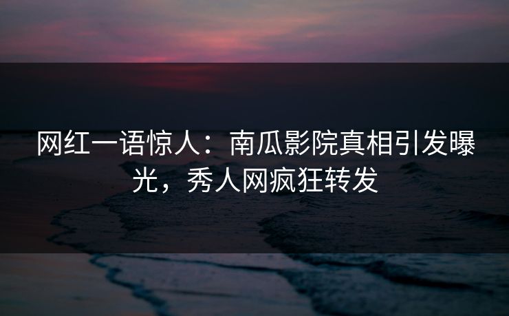 网红一语惊人：南瓜影院真相引发曝光，秀人网疯狂转发