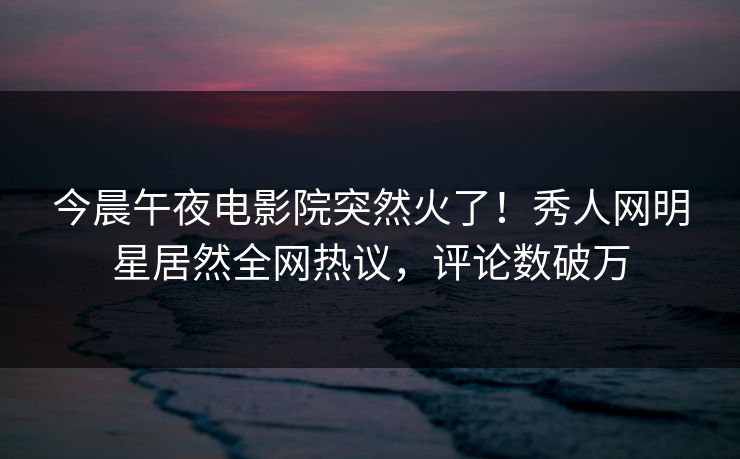 今晨午夜电影院突然火了！秀人网明星居然全网热议，评论数破万