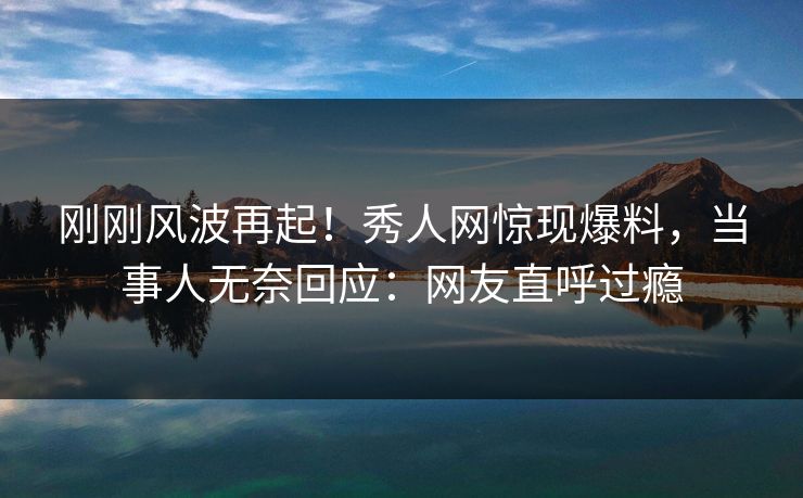 刚刚风波再起！秀人网惊现爆料，当事人无奈回应：网友直呼过瘾