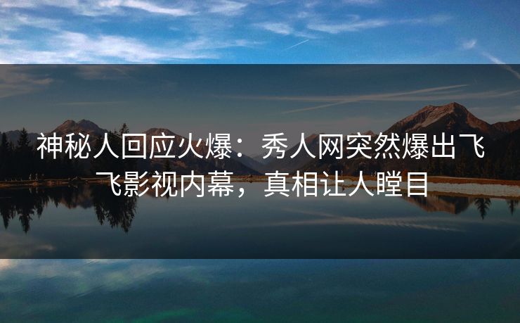神秘人回应火爆：秀人网突然爆出飞飞影视内幕，真相让人瞠目