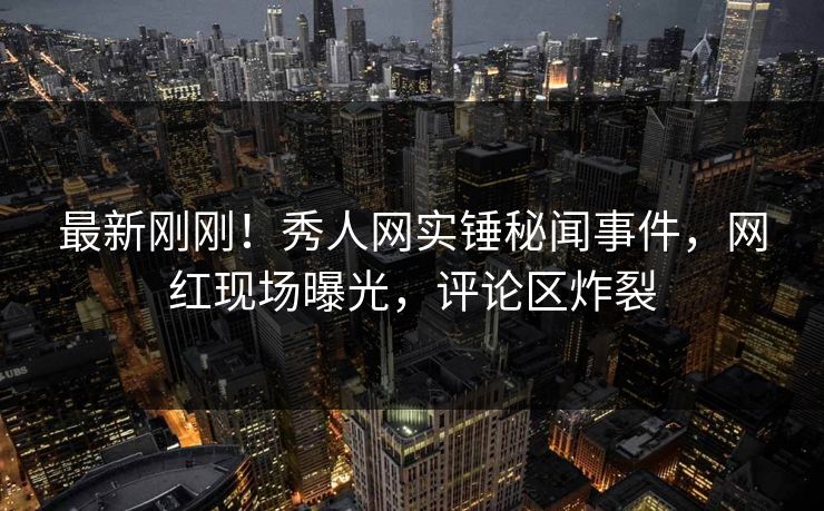 最新刚刚！秀人网实锤秘闻事件，网红现场曝光，评论区炸裂