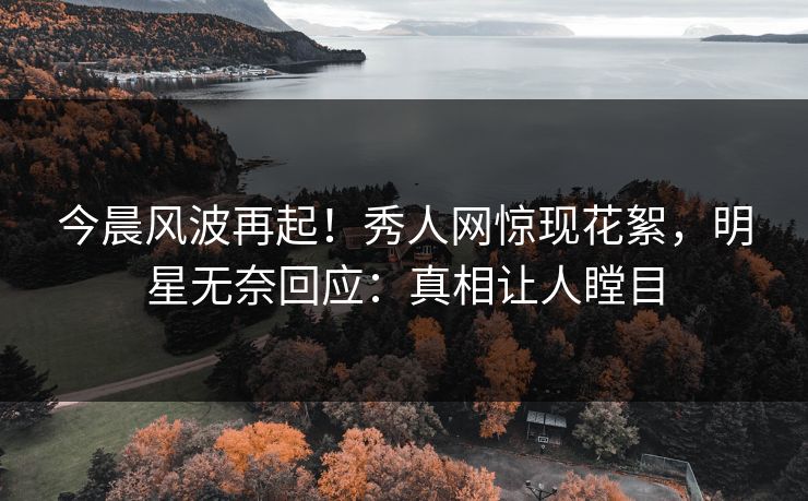 今晨风波再起！秀人网惊现花絮，明星无奈回应：真相让人瞠目