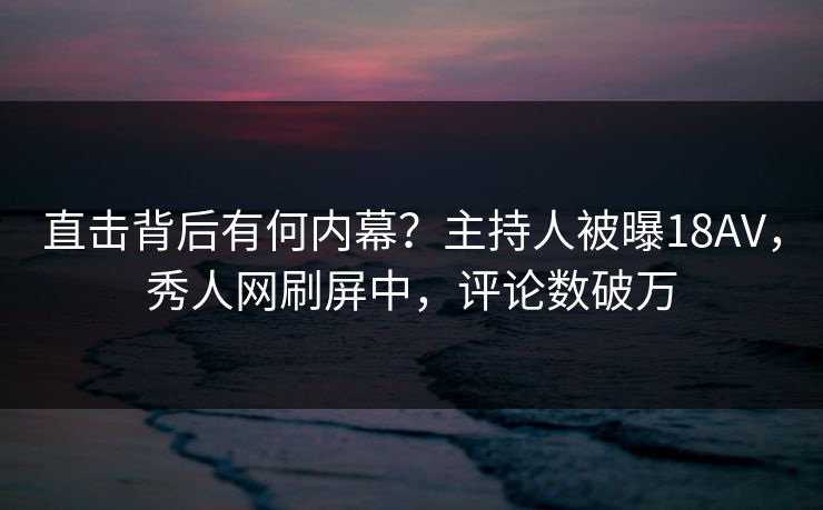 直击背后有何内幕？主持人被曝18AV，秀人网刷屏中，评论数破万