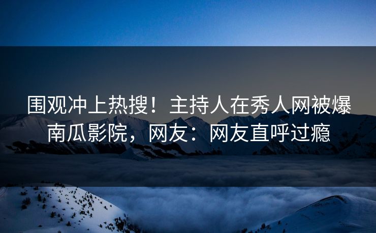 围观冲上热搜！主持人在秀人网被爆南瓜影院，网友：网友直呼过瘾