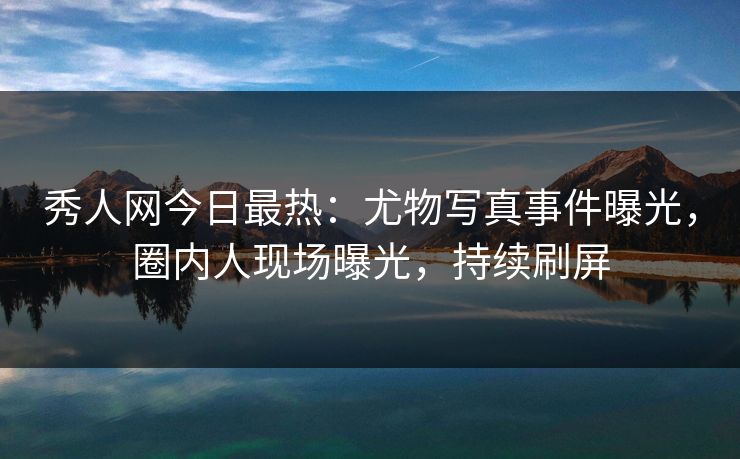 秀人网今日最热：尤物写真事件曝光，圈内人现场曝光，持续刷屏