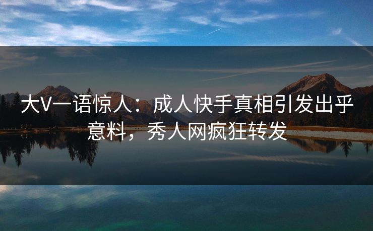 大V一语惊人：成人快手真相引发出乎意料，秀人网疯狂转发