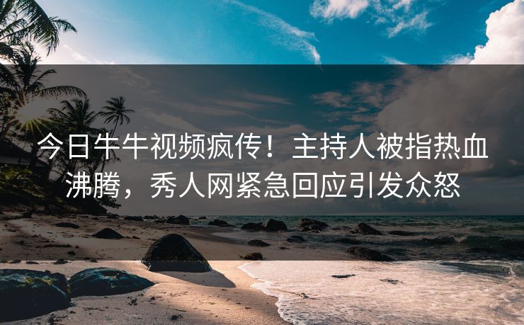 今日牛牛视频疯传！主持人被指热血沸腾，秀人网紧急回应引发众怒