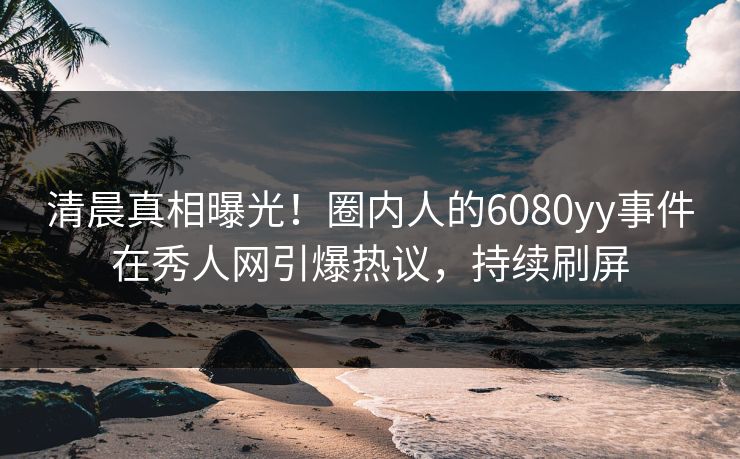 清晨真相曝光！圈内人的6080yy事件在秀人网引爆热议，持续刷屏