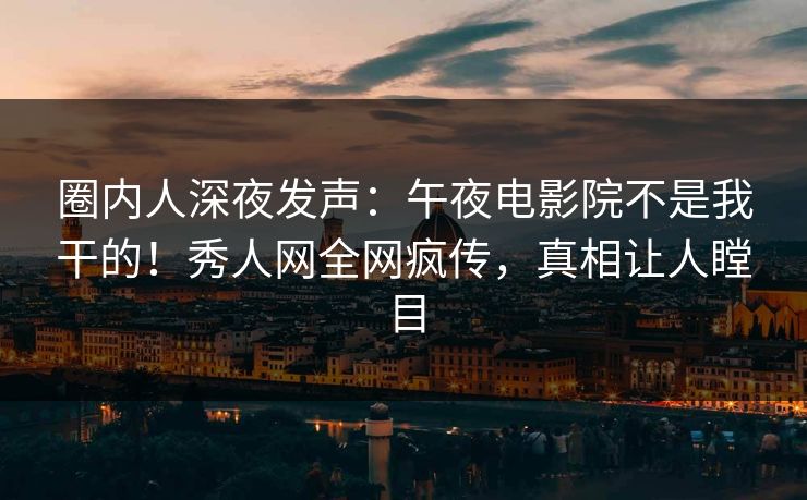 圈内人深夜发声：午夜电影院不是我干的！秀人网全网疯传，真相让人瞠目
