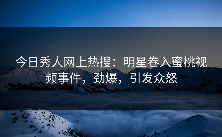 今日秀人网上热搜：明星卷入蜜桃视频事件，劲爆，引发众怒