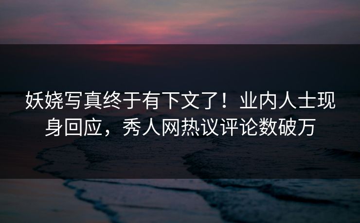 妖娆写真终于有下文了！业内人士现身回应，秀人网热议评论数破万