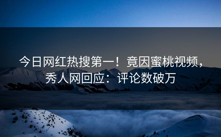 今日网红热搜第一！竟因蜜桃视频，秀人网回应：评论数破万