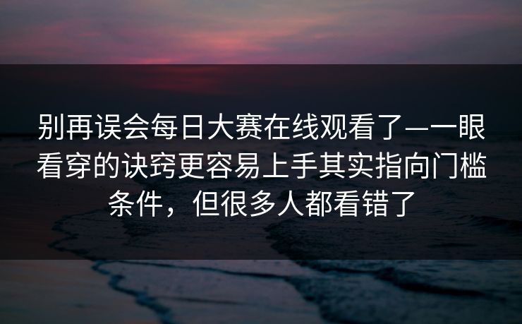 别再误会每日大赛在线观看了—一眼看穿的诀窍更容易上手其实指向门槛条件，但很多人都看错了