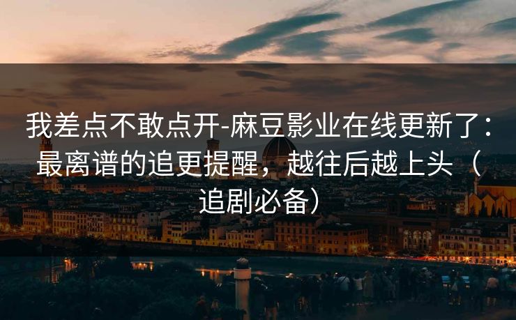 我差点不敢点开-麻豆影业在线更新了：最离谱的追更提醒，越往后越上头（追剧必备）