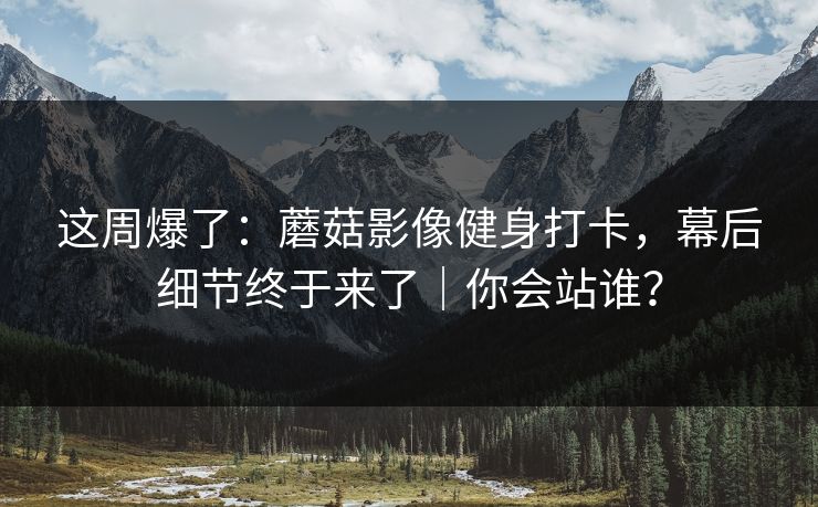 这周爆了：蘑菇影像健身打卡，幕后细节终于来了｜你会站谁？